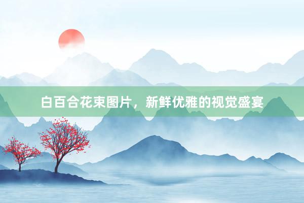 白百合花束图片，新鲜优雅的视觉盛宴