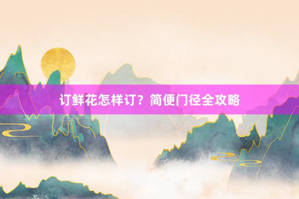 订鲜花怎样订？简便门径全攻略