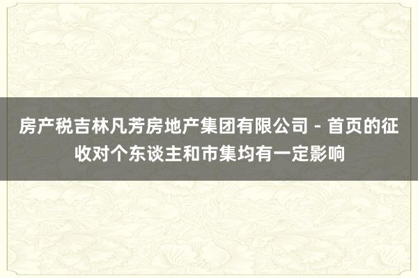 房产税吉林凡芳房地产集团有限公司 - 首页的征收对个东谈主和市集均有一定影响