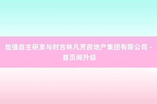 加强自主研发与时吉林凡芳房地产集团有限公司 - 首页间升级